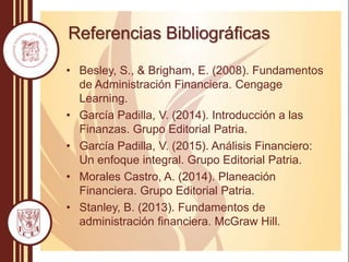 Referencias Bibliográficas
• Besley, S., & Brigham, E. (2008). Fundamentos
de Administración Financiera. Cengage
Learning.
• García Padilla, V. (2014). Introducción a las
Finanzas. Grupo Editorial Patria.
• García Padilla, V. (2015). Análisis Financiero:
Un enfoque integral. Grupo Editorial Patria.
• Morales Castro, A. (2014). Planeación
Financiera. Grupo Editorial Patria.
• Stanley, B. (2013). Fundamentos de
administración financiera. McGraw Hill.
 