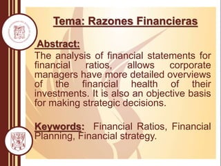 Tema: Razones Financieras
Abstract:
The analysis of financial statements for
financial ratios, allows corporate
managers have more detailed overviews
of the financial health of their
investments. It is also an objective basis
for making strategic decisions.
Keywords: Financial Ratios, Financial
Planning, Financial strategy.
 