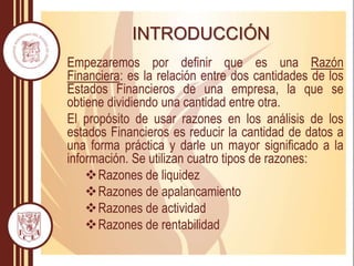 INTRODUCCIÓN
Empezaremos por definir que es una Razón
Financiera: es la relación entre dos cantidades de los
Estados Financieros de una empresa, la que se
obtiene dividiendo una cantidad entre otra.
El propósito de usar razones en los análisis de los
estados Financieros es reducir la cantidad de datos a
una forma práctica y darle un mayor significado a la
información. Se utilizan cuatro tipos de razones:
Razones de liquidez
Razones de apalancamiento
Razones de actividad
Razones de rentabilidad
 