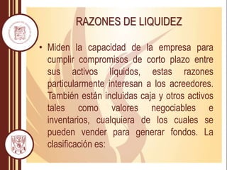 RAZONES DE LIQUIDEZ
• Miden la capacidad de la empresa para
cumplir compromisos de corto plazo entre
sus activos líquidos, estas razones
particularmente interesan a los acreedores.
También están incluidas caja y otros activos
tales como valores negociables e
inventarios, cualquiera de los cuales se
pueden vender para generar fondos. La
clasificación es:
 