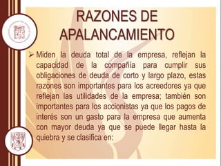 RAZONES DE
APALANCAMIENTO
 Miden la deuda total de la empresa, reflejan la
capacidad de la compañía para cumplir sus
obligaciones de deuda de corto y largo plazo, estas
razones son importantes para los acreedores ya que
reflejan las utilidades de la empresa; también son
importantes para los accionistas ya que los pagos de
interés son un gasto para la empresa que aumenta
con mayor deuda ya que se puede llegar hasta la
quiebra y se clasifica en:
 