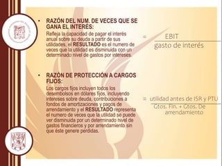 • RAZÓN DEL NUM. DE VECES QUE SE
GANA EL INTERÉS:
Refleja la capacidad de pagar el interés
anual sobre su deuda a partir de sus
utilidades, el RESULTADO es el numero de
veces que la utilidad es disminuida con un
determinado nivel de gastos por intereses.
• RAZÓN DE PROTECCIÓN A CARGOS
FIJOS:
Los cargos fijos incluyen todos los
desembolsos en dólares fijos, incluyendo
intereses sobre deuda, contribuciones a
fondos de amortizaciones y pagos de
arrendamiento y el RESULTADO representa
el numero de veces que la utilidad se puede
ver disminuida por un determinado nivel de
gastos financieros y por arrendamiento sin
que éste genere perdidas.
= EBIT
gasto de interés
= utilidad antes de ISR y PTU
Gtos. Fin. + Gtos. De
arrendamiento
 
