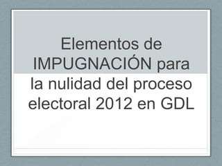 Elementos de
 IMPUGNACIÓN para
la nulidad del proceso
electoral 2012 en GDL
 