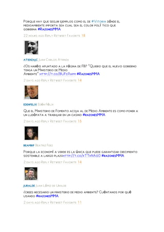 Porque hay que seguir ejemplos como el de #Vitoria dónde el
medioambiente importa sea cual sea el color polí tico que
gobierna #RazonesMMA
22 hours ago Reply Retweet Favorite 18




atienzajc Juan Carlos Atienza
¿Os habéis apuntado a la página de FB? "Quiero que el nuevo gobierno
tenga un Ministerio de Medio
Ambiente" http://t.co/BUFs9apm #RazonesMMA
2 days ago Reply Retweet Favorite 14




edenfelix Edén Félix
Que el Ministerio de Fomento acoja al de Medio Ambiente es como poner a
un ludópata a trabajar en un casino #razonesMMA
2 days ago Reply Retweet Favorite 15




beambif Beatriz Fdez
Porque la economí a verde es la única que puede garantizar crecimiento
sostenible a largo plazohttp://t.co/kTTkNA60 #razonesMMA
2 days ago Reply Retweet Favorite 14




juralde Juan López de Uralde
¿crees necesario un ministerio de medio ambiente? Cuéntanos por qué
usando #razonesMMA
2 days ago Reply Retweet Favorite 11
 