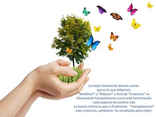 La mejor manera de darnos cuenta
                que es lo que debemos
   "Modificar" o "Mejorar" a nivel de "Creencias" es
  Observando honestamente como está funcionando
             cada aspecto de nuestra vida
La buena noticia es que si finalmente "reemplazamos"
 esas creencias, cambiarán los resultados para mejor.
 