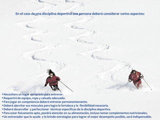 En el caso de una disciplina deportiva una persona deberá considerar varios aspectos:




•Necesitara un lugar apropiado para entrenar.
•Requerirá de equipo, ropa y calzado adecuado.
•Para jugar en competencia deberá entrenar permanentemente.
•Deberá ejercitar sus músculos para logra la fortaleza y la flexibilidad necesaria.
•Deberá desarrollar y perfeccionar técnicas especificas de la disciplina deportiva.
•Para estar físicamente apto, pondrá atención en su alimentación, incluso tomar complementos nutricionales.
•Un entrenador que le ayude y le brinde estrategias para lograr el mejor desempeño posible, será indispensable.
 