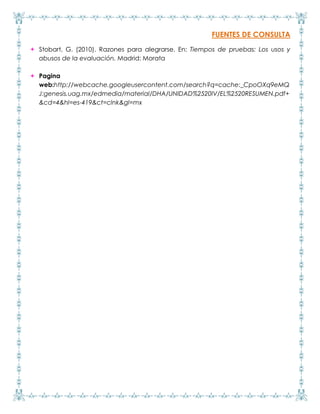 FUENTES DE CONSULTA
 Stobart, G. (2010). Razones para alegrarse. En: Tiempos de pruebas: Los usos y
abusos de la evaluación. Madrid: Morata
 Pagina
web:http://webcache.googleusercontent.com/search?q=cache:_CpoOXq9eMQ
J:genesis.uag.mx/edmedia/material/DHA/UNIDAD%2520IV/EL%2520RESUMEN.pdf+
&cd=4&hl=es-419&ct=clnk&gl=mx
 