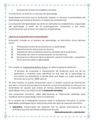• Se presentan productos tangibles y pruebas.
La evaluación, se basa en un proceso de aprendizaje.
Carol Dweck,menciona que la evaluación adopta un enfoque incrementalista del
aprendizaje que resalta el esfuerzo y a mejora de competencias.
La evaluación del aprendizaje, se centra en demostrar la competencia y capacidad
del aprendizaje a partir de la autorregulación, autonomía y por tanto,
autoevaluación que se tiene con respecto al aprendizaje.
¿Qué es la evaluación para el aprendizaje?
Evaluación incluida en el proceso de aprendizaje, se mencionan cinco factores
clave:
1. Participación activa de los alumnos en su aprendizaje.
2. Retroinformación eficaz para los alumnos
3. Adaptación de la enseñanza para los resultados de la evaluación.
4. Necesidad de crear un autoevaluación en loa alumnos
5. Reconocer la influencia de la evaluación sobre la motivación y autoestima
de los alumnos sobre su aprendizaje.
Por su parte, en Assessmente Reform Group, se utiliza la siguiente definición:
"El proceso de búsqueda e interpretación de evidencia para uso de los
aprendices y maestros, para identificar en qué fase de su aprendizaje se
encuentran los aprendices, a donde tener que llegar y la mejor manera de
alcanzar dicho punto" (2009, pp.2-3)
De esta manera, se puede comprender como un amplio conjunto de información
que dan a conocer el buen ejercicio docente, ya que la evaluación es más que una
instantánea de aquello que evalúa en tiempo determinado. La evaluación del
aprendizaje viene a ser sinónimo de la evaluación formativa.
Una evaluación formativa, utiliza directamente la información obtenida para
modificar tanto el aprendizaje como la enseñanza.
En su revisión de la bibliografía francesa sobre la evaluación formativa, la autora
Linda Allal y LucieLopez,hacen distinciones entre tres tipos de respuesta formativa:
 Interactivo: interacciones del aprendiz con los demás intervinientes en la
actividad docente (actividad cotidiana en el aula).
<Retroalimentación y orientación>
 