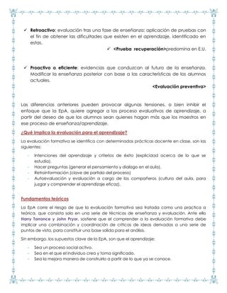  Retroactivo: evaluación tras una fase de enseñanza; aplicación de pruebas con
el fin de obtener las dificultades que existen en el aprendizaje, identificado en
estas.
 <Prueba recuperación>predomina en E.U.
 Proactivo o eficiente: evidencias que conduzcan al futuro de la enseñanza.
Modificar la enseñanza posterior con base a las características de los alumnos
actuales.
<Evaluación preventiva>
Las diferencias anteriores pueden provocar algunas tensiones, o bien inhibir el
enfoque que la EpA, quiere agregar a los proceso evaluativos de aprendizaje, a
partir del deseo de que los alumnos sean quienes hagan más que los maestros en
ese proceso de enseñanza/aprendizaje.
¿Qué implica la evaluación para el aprendizaje?
La evaluación formativa se identifica con determinadas prácticas docente en clase, son las
siguientes:
- Intenciones del aprendizaje y criterios de éxito (explicidad acerca de lo que se
estudia).
- Hacer preguntas (generar el pensamiento y dialogo en el aula).
- Retroinformación (clave de partida del proceso)
- Autoevaluación y evaluación a cargo de los compañeros (cultura del aula, para
juzgar y comprender el aprendizaje eficaz).
Fundamentos teóricos
La EpA corre el riesgo de que la evaluación formativa sea tratada como una practica a
teórica, que consista solo en una serie de técnicas de enseñanza y evaluación. Ante ello
Harry Torrance y John Pryor, sostiene que el comprender a la evaluación formativa debe
implicar una combinación y coordinación de criticas de ideas derivadas a una serie de
puntos de vista, para constituir una base solida para el análisis.
Sin embargo, los supuestos clave de la EpA, son que el aprendizaje:
- Sea un proceso social activo.
- Sea en el que el individuo crea y toma significado.
- Sea la mejora manera de construirlo a partir de lo que ya se conoce.
 