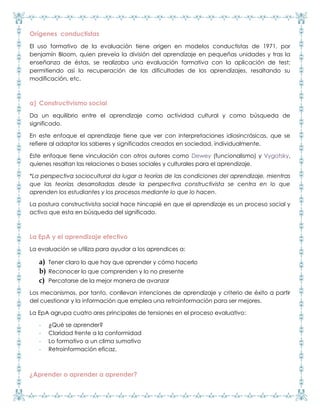 Orígenes conductistas
El uso formativo de la evaluación tiene origen en modelos conductistas de 1971, por
benjamín Bloom, quien preveía la división del aprendizaje en pequeñas unidades y tras la
enseñanza de éstas, se realizaba una evaluación formativa con la aplicación de test;
permitiendo así la recuperación de las dificultades de los aprendizajes, resaltando su
modificación, etc.
a) Constructivismo social
Da un equilibrio entre el aprendizaje como actividad cultural y como búsqueda de
significado.
En este enfoque el aprendizaje tiene que ver con interpretaciones idiosincrásicas, que se
refiere al adaptar los saberes y significados creados en sociedad, individualmente.
Este enfoque tiene vinculación con otros autores como Dewey (funcionalismo) y Vygotsky,
quienes resaltan las relaciones o bases sociales y culturales para el aprendizaje.
*La perspectiva sociocultural da lugar a teorías de las condiciones del aprendizaje, mientras
que las teorías desarrolladas desde la perspectiva constructivista se centra en lo que
aprenden los estudiantes y los procesos mediante lo que lo hacen.
La postura constructivista social hace hincapié en que el aprendizaje es un proceso social y
activo que esta en búsqueda del significado.
La EpA y el aprendizaje efectivo
La evaluación se utiliza para ayudar a los aprendices a:
a) Tener claro lo que hay que aprender y cómo hacerlo
b) Reconocer lo que comprenden y lo no presente
c) Percatarse de la mejor manera de avanzar
Los mecanismos, por tanto, conllevan intenciones de aprendizaje y criterio de éxito a partir
del cuestionar y la información que emplea una retroinformación para ser mejores.
La EpA agrupa cuatro ares principales de tensiones en el proceso evaluativo:
- ¿Qué se aprender?
- Claridad frente a la conformidad
- Lo formativo a un clima sumativo
- Retroinformación eficaz.
¿Aprender o aprender a aprender?
 