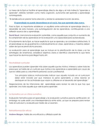La tarea de la EpA es facilitar el aprendizaje directo de algo y el más indirecto "aprender a
aprender", referido también como meta cognición, autonomía del aprendiz y aprendizaje
autorregulado.
*El detalle esta en prestar tanta atención y olvidar la verdadera función de éstos.
El aprendizaje no puede desarrollarse en el vacío, hay que aprender algo nuevo.
Para la EpA, es importante establecer un equilibrio entre estimular el aprendizaje directo y
desarrollar de esta manera, una autorregulación de los aprendices, contribuyendo a una
reflexión acerca de su aprendizaje.
David Boud, menciona la evaluación sostenible, como aquella que conjunta un aumento de
la comprensión de los aprendices en la evaluación y la capacidad para autoevaluase.
El fundamento de la EpA, es hacer explicito lo que se aprende y se considera satisfactorio. Si
el aprendizaje se da grupalmente o individualmente en clase, aprendices y maestros deben
saber de que se prevé dicho proceso.
La evaluación para el aprendizaje que se incluye en la planificación de la clase y en las
estrategias de enseñanza, establece objetivos claros e identifica claramente lo que tiene
que hacer los alumnos para llegar hasta ahí.
Neutralidad curricular
Los aprendices pueden aprender más sobre aquello que les motiva, interesa y sobre todo les
preocupa; se habla de un currículo que motive a los aprendices a aprenderlo por causa de
que es valido para su crecimiento personal, social y profesional.
"Los principios básicos motivacionales indican que aquello incluido en el curriculum
debe estar incluido por que merezca la pena aprenderlo, y estas razones se
destaquen en las actividades que vayan a utilizarse en el desarrollo del aprendizaje."
Negociaciones de las intenciones del aprendizaje para revisar no solo lo que hay que
aprender, sino todo aquello que vale la pena aprender.
Lo formativo en un clima sumativo
Evaluación formativa para el aprendizaje y la evaluación sumativa para la certificación; sin
embargo no suele existir una interdependencia entre estas, ya que se prepara para revisar
todo el curriculum y evaluarlo por medio de un examen.
Retroinformación eficaz
Andrew Morgan, habla de una eficacia y utilidad a parir de
 