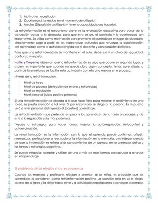 1. Motivo (es necesitado)
2. Oportunidad (se recibe en el momento de utilizarla)
3. Medios (Disposición a utilizarla y tener la capacidad para hacerlo).
La retroinformación es el mecanismo clave de la evaluación educativa para pasar de la
actuación actual a la deseada; para que ésta se de, el contexto y la oportunidad son
importantes. Se utiliza como motivación para promover el aprendizaje en lugar de abordarlo
directamente; surge a partir de las expectativas culturales que refuerzan la consideración
del aprendizaje como la actividad dirigida por el docente y con carácter didáctico.
Para que una retroinformación se manifieste en el aula, debe existir un clima de seguridad,
confianza y respeto.
Hattie y Timperley observan que la retroinformación es algo que ocurre en segundo lugar, y
si bien, es importante que cuando no quede claro algún concepto, tema, aprendizaje, a
partir de la enseñanza se facilite esta actividad y con ello una mejora en el proceso.
Niveles de la retroinformación:
- Nivel de tarea
- Nivel de proceso (detección de errores y estrategias)
- Nivel de regulación
- Nivel personal (juicio positivo personal)
Si una retroalimentación se aborda a lo que hace falta para mejorar el rendimiento en una
tarea, se presta atención a tal nivel. Si por el contrario se dirige a la persona, la respuesta
será a nivel personal, distrayendo el (objetivo) aprendizaje.
La retroalimentación que pretende empujar a los aprendices de la tarea al proceso, y de
este a la regulación es la más poderosa.
*Ayuda a estrategias para hacer tareas, mejorar la autorregulación. Autocontrol y
autoevaluación.
La retroinformación es la información con la que el aprendiz puede confirmar, añadir,
reemplazar, perfeccionar o reestructurar la información en la memoria, con independencia
de que la información se refiera a los conocimientos de un campo, en las creencias del yo y
las tareas y estrategias cognitivas.
Se puede negociar, aceptar y utilizar de una o más de esas formas para ayudar a avanzar
en el aprendizaje.
El problema de los elogios y las recompensas
Cuando los maestros y profesores elogian o premian al os niños, es probable que los
aprendices lo consideren como retroinformación positiva. La cuestión esta en su el elogio
aparta de la tarea y la dirige hacia el yo y a actividades reputaciones o conduce a cambios
 