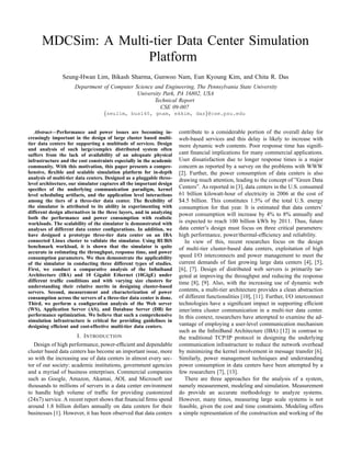 MDCSim: A Multi-tier Data Center Simulation
                     Platform
               Seung-Hwan Lim, Bikash Sharma, Gunwoo Nam, Eun Kyoung Kim, and Chita R. Das
                     Department of Computer Science and Engineering, The Pennsylvania State University
                                             University Park, PA 16802, USA
                                                    Technical Report
                                                       CSE 09-007
                                   {seulim, bus145, gnam, ekkim, das}@cse.psu.edu


   Abstract—Performance and power issues are becoming in-             contribute to a considerable portion of the overall delay for
creasingly important in the design of large cluster based multi-      web-based services and this delay is likely to increase with
tier data centers for supporting a multitude of services. Design      more dynamic web contents. Poor response time has signiﬁ-
and analysis of such large/complex distributed system often
suffers from the lack of availability of an adequate physical         cant ﬁnancial implications for many commercial applications.
infrastructure and the cost constraints especially in the academic    User dissatisfaction due to longer response times is a major
community. With this motivation, this paper presents a compre-        concern as reported by a survey on the problems with WWW
hensive, ﬂexible and scalable simulation platform for in-depth        [2]. Further, the power consumption of data centers is also
analysis of multi-tier data centers. Designed as a pluggable three-   drawing much attention, leading to the concept of ”Green Data
level architecture, our simulator captures all the important design
speciﬁcs of the underlying communication paradigm, kernel             Centers”. As reported in [3], data centers in the U.S. consumed
level scheduling artifacts, and the application level interactions    61 billion kilowatt-hour of electricity in 2006 at the cost of
among the tiers of a three-tier data center. The ﬂexibility of        $4.5 billion. This constitutes 1.5% of the total U.S. energy
the simulator is attributed to its ability in experimenting with      consumption for that year. It is estimated that data centers’
different design alternatives in the three layers, and in analyzing   power consumption will increase by 4% to 8% annually and
both the performance and power consumption with realistic
workloads. The scalability of the simulator is demonstrated with      is expected to reach 100 billion kWh by 2011. Thus, future
analyses of different data center conﬁgurations. In addition, we      data center’s design must focus on three critical parameters:
have designed a prototype three-tier data center on an IBA            high performance, power/thermal-efﬁciency and reliability.
connected Linux cluster to validate the simulator. Using RUBiS           In view of this, recent researches focus on the design
benchmark workload, it is shown that the simulator is quite           of multi-tier cluster-based data centers, exploitation of high
accurate in estimating the throughput, response time, and power
consumption parameters. We then demonstrate the applicability         speed I/O interconnects and power management to meet the
of the simulator in conducting three different types of studies.      current demands of fast growing large data centers [4], [5],
First, we conduct a comparative analysis of the Inﬁniband             [6], [7]. Design of distributed web servers is primarily tar-
Architecture (IBA) and 10 Gigabit Ethernet (10GigE) under             geted at improving the throughput and reducing the response
different trafﬁc conditions and with varying size clusters for        time [8], [9]. Also, with the increasing use of dynamic web
understanding their relative merits in designing cluster-based
servers. Second, measurement and characterization of power            contents, a multi-tier architecture provides a clean abstraction
consumption across the servers of a three-tier data center is done.   of different functionalities [10], [11]. Further, I/O interconnect
Third, we perform a conﬁguration analysis of the Web server           technologies have a signiﬁcant impact in supporting efﬁcient
(WS), Application Server (AS), and Database Server (DB) for           inter/intra cluster communication in a multi-tier data center.
performance optimization. We believe that such a comprehensive        In this context, researchers have attempted to examine the ad-
simulation infrastructure is critical for providing guidelines in
designing efﬁcient and cost-effective multi-tier data centers.        vantage of employing a user-level communication mechanism
                                                                      such as the InﬁniBand Architecture (IBA) [12] in contrast to
                      I. I NTRODUCTION                                the traditional TCP/IP protocol in designing the underlying
   Design of high performance, power-efﬁcient and dependable          communication infrastructure to reduce the network overhead
cluster based data centers has become an important issue, more        by minimizing the kernel involvement in message transfer [6].
so with the increasing use of data centers in almost every sec-       Similarly, power management techniques and understanding
tor of our society: academic institutions, government agencies        power consumption in data centers have been attempted by a
and a myriad of business enterprises. Commercial companies            few researchers [7], [13].
such as Google, Amazon, Akamai, AOL and Microsoft use                    There are three approaches for the analysis of a system,
thousands to millions of servers in a data center environment         namely measurement, modeling and simulation. Measurement
to handle high volume of trafﬁc for providing customized              do provide an accurate methodology to analyze systems.
(24x7) service. A recent report shows that ﬁnancial ﬁrms spend        However, many times, measuring large scale systems is not
around 1.8 billion dollars annually on data centers for their         feasible, given the cost and time constraints. Modeling offers
businesses [1]. However, it has been observed that data centers       a simple representation of the construction and working of the
 