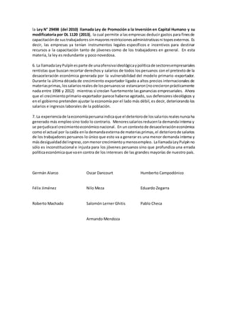 la Ley N° 29498 (del 2010) llamada Ley de Promoción a la Inversión en Capital Humano y su
modificatoria por DL 1120 (2013), la cual permite a las empresas deducir gastos para finesde
capacitaciónde sustrabajadores sinmayoresrestriccionesadministrativasni topesexternos. Es
decir, las empresas ya tenían instrumentos legales específicos e incentivos para destinar
recursos a la capacitación tanto de jóvenes como de los trabajadores en general. En esta
materia, la ley es redundante y poco novedosa.
6. La llamadaLeyPulpínesparte de unaofensivaideológicaypolíticade sectoresempresariales
rentistas que buscan recortar derechos y salarios de todos los peruanos con el pretexto de la
desaceleración económica generada por la vulnerabilidad del modelo primario-exportador.
Durante la última década de crecimiento exportador ligado a altos precios internacionales de
materiasprimas, lossalariosreales de losperuanosse estancaron(nocrecieronprácticamente
nada entre 1998 y 2012) mientras sí crecían fuertemente las ganancias empresariales. Ahora
que el crecimientoprimario-exportador parece haberse agotado, sus defensoresideológicos y
en el gobierno pretenden ajustar la economía por el lado más débil, es decir, deteriorando los
salarios e ingresos laborales de la población.
7. La experienciade laeconomíaperuanaindicaque el deteriorode lossalariosrealesnuncaha
generado más empleo sino todo lo contrario. Menoressalariosreducenla demanda interna y
se perjudicael crecimientoeconómiconacional. En un contextode desaceleracióneconómica
como el actual por la caída enla demandaexternade materiasprimas,el deteriorode salarios
de los trabajadores peruanos lo único que esto va a generar es una menor demanda interna y
másdesigualdaddelingreso,conmenorcrecimientoy menosempleo. LallamadaLeyPulpínno
sólo es inconstitucional e injusta para los jóvenes peruanos sino que profundiza una errada
políticaeconómicaque vaen contra de los intereses de las grandes mayorías de nuestro país.
Germán Alarco Oscar Dancourt Humberto Campodónico
Félix Jiménez Nilo Meza Eduardo Zegarra
Roberto Machado Salomón Lerner Ghitis Pablo Checa
Armando Mendoza
 