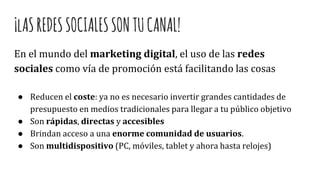 ¡lASREDESSOCIALESSONTUCANAL!
En el mundo del marketing digital, el uso de las redes
sociales como vía de promoción está facilitando las cosas
● Reducen el coste: ya no es necesario invertir grandes cantidades de
presupuesto en medios tradicionales para llegar a tu público objetivo
● Son rápidas, directas y accesibles
● Brindan acceso a una enorme comunidad de usuarios.
● Son multidispositivo (PC, móviles, tablet y ahora hasta relojes)
 