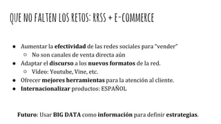 quenofaltenlosretos:rrss+e-commerce
● Aumentar la efectividad de las redes sociales para “vender”
○ No son canales de venta directa aún
● Adaptar el discurso a los nuevos formatos de la red.
○ Vídeo: Youtube, Vine, etc.
● Ofrecer mejores herramientas para la atención al cliente.
● Internacionalizar productos: ESPAÑOL
Futuro: Usar BIG DATA como información para definir estrategias.
 
