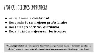 ¿PORQUÉDEBEMOSEMPRENDER?
● Activará nuestra creatividad
● Nos ayudará a ser mejores profesionales
● Nos hará aprender con los triunfos
● Nos enseñará a mejorar con los fracasos
OJO: Emprender no solo quiere decir trabajar para uno mismo; también puedes (y
debes) asumir tu carrera dentro de una empresa con actitud emprendedora.
 