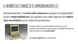 eLMUNDODELCOMERCIOESEMPRENDIMIENTO(I)
Históricamente, el sector del comercio siempre ha dependido
de los emprendedores, de quienes han sido capaces de cubrir
una necesidad con la venta de productos.
Puedes cubrir una necesidad existente con un
producto tradicional, pero lo que verdaderamente te
dará el éxito es la creatividad.
Da valor especial a tu producto
 