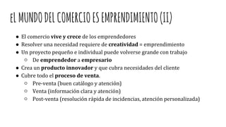 eLMUNDODELCOMERCIOESEMPRENDIMIENTO(II)
● El comercio vive y crece de los emprendedores
● Resolver una necesidad requiere de creatividad = emprendimiento
● Un proyecto pequeño e individual puede volverse grande con trabajo
○ De emprendedor a empresario
● Crea un producto innovador y que cubra necesidades del cliente
● Cubre todo el proceso de venta.
○ Pre-venta (buen catálogo y atención)
○ Venta (información clara y atención)
○ Post-venta (resolución rápida de incidencias, atención personalizada)
 