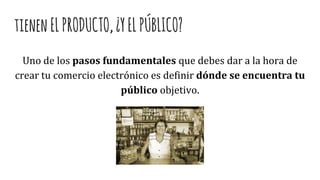 tienenELPRODUCTO,¿YELPÚBLICO?
Uno de los pasos fundamentales que debes dar a la hora de
crear tu comercio electrónico es definir dónde se encuentra tu
público objetivo.
 