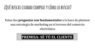 ¿Québuscascuandocomprasycómolobuscas?
Estas dos preguntas son fundamentales a la hora de plantear
una estrategia de marketing en el terreno del comercio
electrónico
PREMISA: SÉ TÚ EL CLIENTE
 