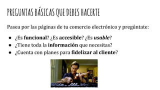 PREGUNTASBÁSICASQUEDEBESHACERTE
Pasea por las páginas de tu comercio electrónico y pregúntate:
● ¿Es funcional? ¿Es accesible? ¿Es usable?
● ¿Tiene toda la información que necesitas?
● ¿Cuenta con planes para fidelizar al cliente?
 