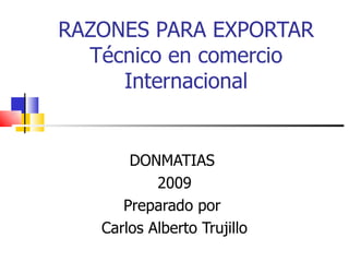 RAZONES PARA EXPORTAR Técnico en comercio Internacional DONMATIAS  2009 Preparado por  Carlos Alberto Trujillo 