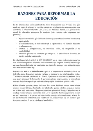 TENDENCIAS CONTEMP. DE LA EDUCACIÓN

ANABEL MARTÍN ÁVILA 2ºB

RAZONES PARA REFORMAR LA
EDUCACIÓN
En los últimos años hemos cambiado las leyes de educación unas 7 veces, cosa que
desde mi punto de vista no lo veo bien, porque no terminamos de acostumbrarnos una
cuando no la están modificando. La L.O.M.C.E a diferencia de la L.O.E, que es la ley
actual de educación, contempla lo siguiente (entre muchas más propuestas que
propone):
-

Reconocer el talento que tiene cada alumno (y que le hace diferentes a cada uno)
y potenciarlo.
Modelo ramificado, el cual consiste en la separación de los alumnos mediante
pruebas externas.
Enfatiza la competitividad, la movilidad social, la integración y la
empleabilidad.
Introducir patrones de conducta que ubique a la educación en el centro de
nuestra sociedad y economía.

En relación con la L.O.M.C.E Y REN ROBINSON en su video, podemos decir que los
dos se interesan por una enseñanza individualizada, que tenga en cuenta el aprendizaje
de cada alumno; Potenciar esa creatividad que tienen los alumnos y no quitársela como
está ocurriendo a día de hoy.
Por otro lado ALEJANDRO GÁNDARA para él lo importante es la construcción de un
individuo capaz de estar en sociedad y el cual se nutra de lo que esta le puede a portar.
Y si lo relacionamos con lo que la L.O.M.C.E pretende en este sentido podemos decir
que quiere conseguir la formación de personas activas, emprendedoras e innovadoras
que este dispuestas a participar en la sociedad y seguir formándose gracias a ella.
Como reflexión personal, puedo decir que lleva razón Robinson en que ahora mismo
estamos con en fábricas, clasificados por edades; Lo que no está bien es que en menos
de 30 años haya habido casi 7 Leyes de Educación, pues no da tiempo a acostumbrarte a
esa Ley cuando te la está cambiando. Está Ley te separa los 3 ciclos de primaria, en vez
de ser 3 son6, que es lo que no me gusta de ella, pero por el contrario estoy a favor de
un enseñanza más individualizada acorde con las características de los alumnos que
tengamos en clase. A ver si esta Ley es la definitiva.

 