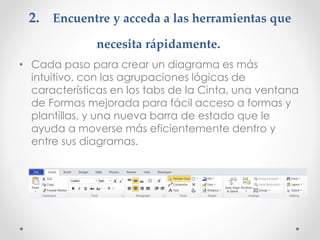 2. Encuentre y acceda a las herramientas que
necesita rápidamente.
• Cada paso para crear un diagrama es más
intuitivo, con las agrupaciones lógicas de
características en los tabs de la Cinta, una ventana
de Formas mejorada para fácil acceso a formas y
plantillas, y una nueva barra de estado que le
ayuda a moverse más eficientemente dentro y
entre sus diagramas.
 