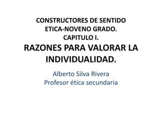 CONSTRUCTORES DE SENTIDO
ETICA-NOVENO GRADO.
CAPITULO I.
RAZONES PARA VALORAR LA
INDIVIDUALIDAD.
Alberto Silva Rivera
Profesor ética secundaria
 