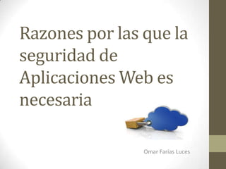 Razones por las que la
seguridad de
Aplicaciones Web es
necesaria
Omar Farías Luces
 