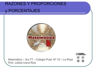 RAZONES Y PROPORCIONES
y PORCENTAJES
Matemática – 3ro.TT – Colegio Pcial. Nº 10 – La Rioja
Prof. Julieta Ivana Rios
 