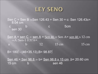 Sen C = Sen B ⇒Sen 126.43 = Sen 30 = c: Sen 126.43c= 8.04 cm c  b  c  5cm  sen 30 Sen A  =  sen C   ⇒  sen A  =  Sen 46  ⇒ Sen A=  sen 46  x 12 cm ⇒A: Sen-1 0.57A= a  b  12  15 cm  15 cm  B= 180º - (46+35.13),B= 98.87º  Sen 46  =  Sen 98.8  ⇒ b=  Sen 98.8 x 15 cm  ,b= 20.60 cm 15 cm  b  sen 46 
