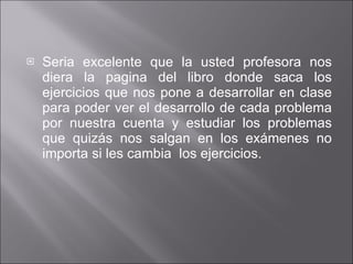 Seria excelente que la usted profesora nos diera la pagina del libro donde saca los ejercicios que nos pone a desarrollar en clase para poder ver el desarrollo de cada problema por nuestra cuenta y estudiar los problemas que quizás nos salgan en los exámenes no importa si les cambia  los ejercicios. 