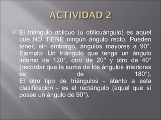 El triángulo oblicuo (u oblicuángulo) es aquel que NO TIENE ningún ángulo recto. Pueden tener, sin embargo, ángulos mayores a 90°. Ejemplo: Un triángulo que tenga un ángulo interno de 120°, otro de 20° y otro de 40° (recordar que la suma de los ángulos interiores es de 180°). El otro tipo de triángulos - atento a esta clasificación - es el rectángulo (aquel que sí posee un ángulo de 90°). 
