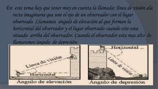 En este tema hay que tener muy en cuenta la llamada: línea de visión ala
  recta imaginaria que une el ojo de un observador con el lugar
  observado. Llamamos ángulo de elevación al que forman la
  horizontal del observador y el lugar observado cuando este esta
  situado arriba del observador. Cuando el observador esta mas alto lo
  llamaremos ángulo de depresión.
 
