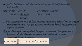 Cual es la distancia del observador a la azotea del edificio medida
    horizontal ?
Rta: h= 90º - 48º= 42º               d= 125mtrs . Tan 42º
        tan 42º = distancia          d= 112.56 mtrs
                  125 mtrs
2- Una escalera de 6 mtrs de largo se apoya en un muro vertical con un ángulo
    de inclinación 38º . ¿ A que distancia se ubica la base de la escalera con
    respecto al muro?
Rta: en el triangulo rectángulo de la figura conocemos , la hipotenusa, y
    deseamos calcular el cateto adyacente a . Utilizando la razón
    trigonométrica cos , tenemos:
 