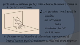 por lo tanto, la distancia que hay entre la base de la escalera y el muro es
   6 . Cos 38º  = 4.72 mtrs
                                     ♪ ¿ A que altura toca la pared, la
                                           escalera?
                                          Sen 38º= altura
                                                     6mtrs
                                           h = 6 mtrs . Sen 38º
                                           h= 3.693 mtrs
3- Un poste vertical al suelo y de altura h esta sujeto por una de
  longitud l con un ángulo de inclinación . ¿cual es la altura del poste?
 