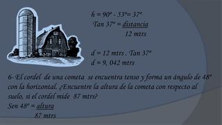 h = 90º - 53º= 37º
                            Tan 37º = distancia
                                        12 mtrs

                            d = 12 mtrs . Tan 37º
                            d = 9, 042 mtrs
6- El cordel de una cometa se encuentra tenso y forma un ángulo de 48º
con la horizontal. ¿Encuentre la altura de la cometa con respecto al
suelo, si el cordel mide 87 mtrs?
Sen 48º = altura
           87 mtrs
 