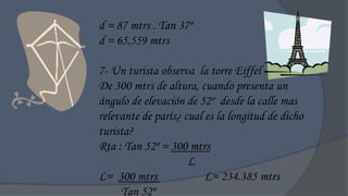 d = 87 mtrs . Tan 37º
d = 65.559 mtrs

7- Un turista observa la torre Eiffel
De 300 mtrs de altura, cuando presenta un
ángulo de elevación de 52º desde la calle mas
relevante de parís¿ cual es la longitud de dicho
turista?
Rta : Tan 52º = 300 mtrs
                     L
L= 300 mtrs              L= 234.385 mtrs
     Tan 52º
 