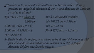 ♪También se le puede calcular la altura si el turista mide 1.50 cm y
   presenta un Angulo de elevación de 21º. A una distancia de 2.000 cm
   ¿ cual es la altura?
Rta : Tan 21º = altura (h)         H= h + altura del teodolito
                  2.000 cm          H= 767.72 cm + 1.50 cm
2.000 cm . Tan 21º = h             H= 917.72 cm
2.000 cm . 0.38386 = h             H= 9,1772 mtrs = 9.2 mtrs
767.72 cm = h
8- Desde lo alto de un faro, cuya altura sobre el nivel del mar es de 128
   pies, el ángulo de una embarcación cercana es de 20º. ¿ A que
   distancia del faro esta la embarcación?
 