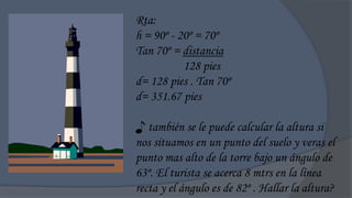 Rta:
h = 90º - 20º = 70º
Tan 70º = distancia
           128 pies
d= 128 pies . Tan 70º
d= 351.67 pies

♪ también se le puede calcular la altura si
nos situamos en un punto del suelo y veras el
punto mas alto de la torre bajo un ángulo de
63º. El turista se acerca 8 mtrs en la línea
recta y el ángulo es de 82º . Hallar la altura?
 