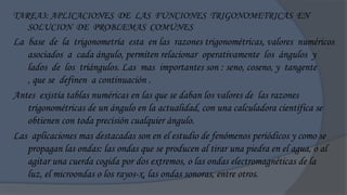 TAREA3: APLICACIONES DE LAS FUNCIONES TRIGONOMETRICAS EN
   SOLUCION DE PROBLEMAS COMUNES
La base de la trigonometría esta en las razones trigonométricas, valores numéricos
   asociados a cada ángulo, permiten relacionar operativamente los ángulos y
   lados de los triángulos. Las mas importantes son : seno, coseno, y tangente
   , que se definen a continuación .
Antes existía tablas numéricas en las que se daban los valores de las razones
   trigonométricas de un ángulo en la actualidad, con una calculadora científica se
   obtienen con toda precisión cualquier ángulo.
Las aplicaciones mas destacadas son en el estudio de fenómenos periódicos y como se
   propagan las ondas: las ondas que se producen al tirar una piedra en el agua, o al
   agitar una cuerda cogida por dos extremos, o las ondas electromagnéticas de la
   luz, el microondas o los rayos-x, las ondas sonoras, entre otros.
 