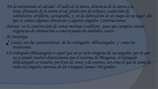 En la astronomía al calcular el radio de la tierra, distancia de la tierra a la
    luna, distancia de la tierra al sol, predicción de eclipses, confección de
    calendarios, artillería, cartografía, y en la elaboración de un mapa de un lugar del
    que se conoce algunas distancias y algunos ángulos. Construcciones.
Además en la construcción de cartas marinas y edificios para que cumplan ciertas
    exigencias de orientación o construyendo un teodolito casero.
A) Investiga:
♪ Cuales son las características de los triángulos oblicuángulos y como los
    resolvemos.
Un triángulo oblicuángulo es aquel que no es recto ninguno de sus ángulos, por lo que
    no se puede resolver directamente por el teorema de Pitágoras, el triángulo
    oblicuángulo se resuelve por leyes de senos y de cosenos, así como el que la suma de
    todos los ángulos internos de un triángulo suman 180 grados.
 
