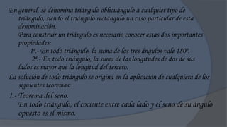 En general, se denomina triángulo oblicuángulo a cualquier tipo de
   triángulo, siendo el triángulo rectángulo un caso particular de esta
   denominación.
   Para construir un triángulo es necesario conocer estas dos importantes
   propiedades:
        1ª.- En todo triángulo, la suma de los tres ángulos vale 180º.
         2ª.- En todo triángulo, la suma de las longitudes de dos de sus
   lados es mayor que la longitud del tercero.
La solución de todo triángulo se origina en la aplicación de cualquiera de los
   siguientes teoremas:
1.- Teorema del seno.
    En todo triángulo, el cociente entre cada lado y el seno de su ángulo
    opuesto es el mismo.
 
