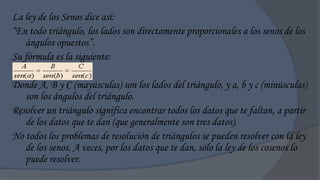 La ley de los Senos dice así:
“En todo triángulo, los lados son directamente proporcionales a los senos de los
   ángulos opuestos”.
Su fórmula es la siguiente:

Donde A, B y C (mayúsculas) son los lados del triángulo, y a, b y c (minúsculas)
   son los ángulos del triángulo.
Resolver un triángulo significa encontrar todos los datos que te faltan, a partir
   de los datos que te dan (que generalmente son tres datos).
No todos los problemas de resolución de triángulos se pueden resolver con la ley
   de los senos. A veces, por los datos que te dan, sólo la ley de los cosenos lo
   puede resolver.
 