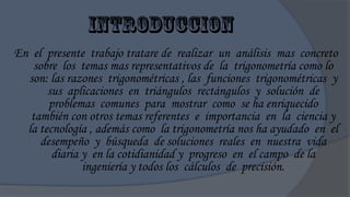 En el presente trabajo tratare de realizar un análisis mas concreto
    sobre los temas mas representativos de la trigonometría como lo
  son: las razones trigonométricas , las funciones trigonométricas y
       sus aplicaciones en triángulos rectángulos y solución de
       problemas comunes para mostrar como se ha enriquecido
   también con otros temas referentes e importancia en la ciencia y
  la tecnología , además como la trigonometría nos ha ayudado en el
     desempeño y búsqueda de soluciones reales en nuestra vida
        diaria y en la cotidianidad y progreso en el campo de la
               ingeniería y todos los cálculos de precisión.
 