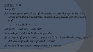 2.26995 = B
Sen (43º)
Solamente queda por calcular C. Para ello, se volverá a usar la ley de los
    Senos, pero ahora si tomaremos en cuenta la igualdad que contenga a
    la C:
      5__ = 3.32838 = __C___
Sen (43º) Sen(27º) Sen(110º)
Se sustituye el valor de la B en la igualdad.
Se despeja la C, por lo tanto, como sen 110° está dividiendo abajo, pasa
    del lado izquierdo multiplicando arriba:
Se realiza la operación correspondiente y resulta:
 
