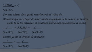 3.12765_ = C
Sen (27º)
Con este última dato queda resuelto todo el triángulo.
Obsérvese que si en lugar de haber usado la igualdad de la derecha se hubiera
   usado la de los extremos, el resultado habría sido exactamente el mismo:
__5___ = 3.32838 = __C____
Sen (43º)     Sen(27º)     Sen(110º)
Escrito ya sin el término de en medio:
__5___ = __ C___
Sen (43º)     Sen(110º)
 