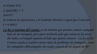 Se despeja la C :
5. Sen(110º) = C
Sen(43º)
Se realizan las operaciones, y el resultado obtenido es igual que el anterior:
C= 6.88925
La ley o teorema del coseno: es un término que permite conocer cualquier
   lado de un triángulo, pero para resolverlo pide que conozcas los otros
   dos lados y el ángulo opuesto al lado que quieres conocer. La ley de los
   Cosenos ayuda a resolver ciertos tipos de problemas de triángulos, como
   los triángulos oblicuángulos, los cuales carecen de un ángulo de 90°.
 